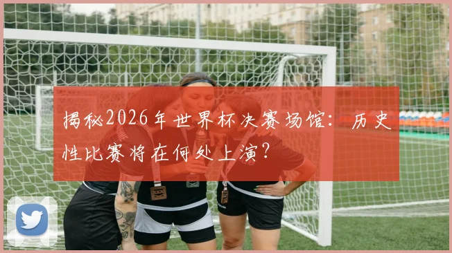 揭秘2026年世界杯决赛场馆：历史性比赛将在何处上演？