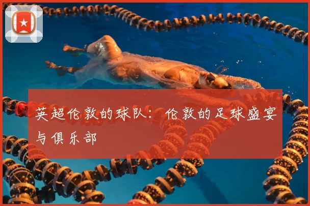 英超伦敦的球队:伦敦的足球盛宴与俱乐部